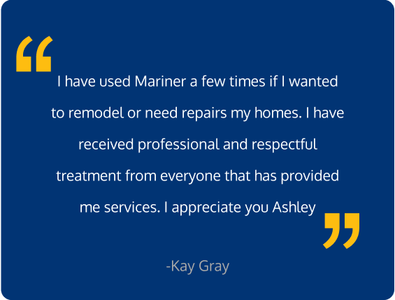 I have used Mariner a few times if I wanted to remodel or need repairs my homes. I have received professional and respectful treatment from everyone that has provided me services. I appreciate you Ashley